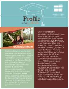 Cadence Brown, a young and talented music enthusiast who recently graduated from Canyon High School, shines as a 2025 recipient of the Senator Grady and Andrine Hazlewood Scholarship. This scholarship awards students who demonstrate academic excellence, and motivation to succeed. Throughout high school, Cadence participated in the Canyon High School Drama Club, the TMEA All-State Choir, and worked part-time as a gymnastics coach.
Cadence credits the foundation for her love of music back to her faith as she is heavily involved in her church’s praise team and youth ministry. In her thank you letter, she shares that this scholarship is a tremendous blessing—one that eases her family’s financial burden and allows her to focus on her goals. As a Future educator and performer, Cadence now attends West Texas A&M University as a double major in vocal performance and music education. Music has been her therapy and shaped Cadence’s life in countless ways. She hopes to share that same joy with others through both teaching and performing.
